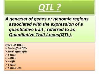 QTL ?
A gene/set of genes or genomic regions
associated with the expression of a
quantitative trait ; referred to as
Quantitative Trait Locus(QTL).
Type s of QTLs:-
 Main effect QTLs
 Small effect QTLs
 E-QTLs
 e-QTLs
 m-QTL
 p-QTLs
 h-QTLs etc.
 