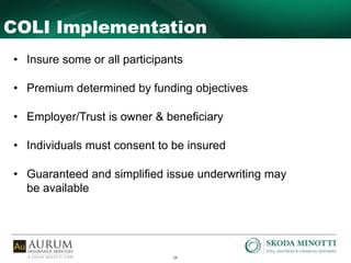 19
COLI Implementation
• Insure some or all participants
• Premium determined by funding objectives
• Employer/Trust is owner & beneficiary
• Individuals must consent to be insured
• Guaranteed and simplified issue underwriting may
be available
 