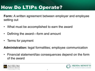 5
How Do LTIPs Operate?
Form: A written agreement between employer and employee
setting out
• What must be accomplished to earn the award
• Defining the award—form and amount
• Terms for payment
Administration: legal formalities; employee communication
• Financial statement/tax consequences depend on the form
of the award
 