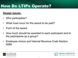 7
How Do LTIPs Operate?
Design issues:
• Who participates?
• What must occur for the award to be paid?
• Form of the award
• How much should be awarded to each participant and to
the participants as a group?
• Employee choice and Internal Revenue Code Section
409A
 