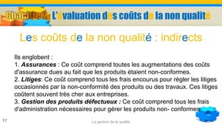 La gestion de la qualité17
Ils englobent :
1. Assurances : Ce coût comprend toutes les augmentations des coûts
d'assurance dues au fait que les produits étaient non-conformes.
2. Litiges: Ce coût comprend tous les frais encourus pour régler les litiges
occasionnés par la non-conformité des produits ou des travaux. Ces litiges
coûtent souvent très cher aux entreprises.
3. Gestion des produits défectueux : Ce coût comprend tous les frais
d'administration nécessaires pour gérer les produits non- conformes.
Les coûts de la non qualité : indirects
L’évaluation des coûts de la non qualité
 
