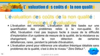 La gestion de la qualité18
 L'évaluation est minimale. L’évaluation doit être basée sur une
quantification des problèmes reliés à la non-qualité. En
effet, l'évaluation n'est pas toujours facile à cause de la difficulté
d'implantation d'un système de mesure de la qualité, de la résistance au
changement; de la non détection de certaines
défaillances, rares, pendant la période d'évaluation,
 L'évaluation prend pour référence une situation théorique idéaliste sans
problèmes de la qualité, c'est à dire le niveau " Zéro Défaut ".
L’évaluation des coûts de la non qualité :
Principes d’évaluation
L’évaluation des coûts de la non qualité
 