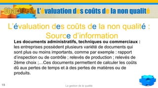 La gestion de la qualité19
Les documents administratifs, techniques ou commerciaux :
les entreprises possèdent plusieurs variété de documents qui
sont plus ou moins importants, comme par exemple : rapport
d’inspection ou de contrôle ; relevés de production ; relevés de
2ème choix ;…Ces documents permettent de calculer les coûts
dû aux pertes de temps et à des pertes de matières ou de
produits.
L’évaluation des coûts de la non qualité :
Source d’information
L’évaluation des coûts de la non qualité
 