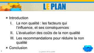 LE PLAN
 Introduction
I. La non qualité : les facteurs qui
l’influence, et ses conséquences
II. L’évaluation des coûts de la non qualité
III. Les recommandations pour réduire la non
qualité
 Conclusion
2 La gestion de la qualité
 