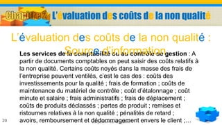 La gestion de la qualité20
Les services de la comptabilité ou au contrôle de gestion : A
partir de documents comptables on peut saisir des coûts relatifs à
la non qualité. Certains coûts noyés dans la masse des frais de
l’entreprise peuvent ventilés, c’est le cas des : coûts des
investissements pour la qualité ; frais de formation ; coûts de
maintenance du matériel de contrôle ; coût d’étalonnage ; coût
minute et salaire ; frais administratifs ; frais de déplacement ;
coûts de produits déclassés ; pertes de produit ; remises et
ristournes relatives à la non qualité ; pénalités de retard ;
avoirs, remboursement et dédommagement envers le client ;…
L’évaluation des coûts de la non qualité :
Source d’information
L’évaluation des coûts de la non qualité
 