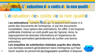 La gestion de la qualité21
Les estimations : certains coûts qui ne peuvent être saisis ni à
partie des documents de l’entreprise, ni par les documents
comptables, nous optons des estimations. En effet, il est toujours
préférable d’estimer un coût plutôt que de l’ignorer. Ainsi, le
regroupement de diverses informations et l’expérience de
l’entreprise permettent généralement de confier une bonne
estimation.
Les enquêtes de satisfaction réalisées auprès des clients.
Les données existent généralement dans l'entreprise qu'il faut
réunir auprès du personnel de l'organisme qualifiées à disposer
L’évaluation des coûts de la non qualité :
Source d’information
L’évaluation des coûts de la non qualité
 