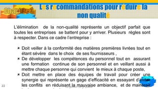 La gestion de la qualité22
L’élimination de la non-qualité représente un objectif parfait que
toutes les entreprises se battent pour y arriver. Plusieurs règles sont
à respecter. Dans ce cadre l’entreprise :
 Doit veiller à la conformité des matières premières livrées tout en
étant sévère dans le choix de ses fournisseurs ,
 De développer les compétences du personnel tout en assurant
une formation continue de son personnel et en veillant aussi à
mettre chaque personne qui convient le mieux à chaque poste,
 Doit mettre en place des équipes de travail pour créer une
synergie qui représente un gage d’efficacité en essayant d’éviter
les conflits en réduisant la mauvaise ambiance, et de maintenir
Les recommandations pour réduire la
non qualité
 