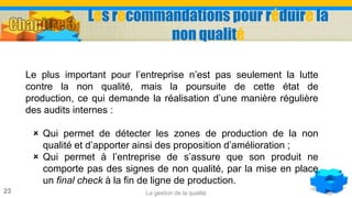 La gestion de la qualité23
Le plus important pour l’entreprise n’est pas seulement la lutte
contre la non qualité, mais la poursuite de cette état de
production, ce qui demande la réalisation d’une manière régulière
des audits internes :
 Qui permet de détecter les zones de production de la non
qualité et d’apporter ainsi des proposition d’amélioration ;
 Qui permet à l’entreprise de s’assure que son produit ne
comporte pas des signes de non qualité, par la mise en place
un final check à la fin de ligne de production.
Les recommandations pour réduire la
non qualité
 