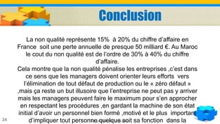 La gestion de la qualité24
La non qualité représente 15% à 20% du chiffre d’affaire en
France soit une perte annuelle de presque 50 milliard €. Au Maroc
le cout du non qualité est de l’ordre de 30% à 40% du chiffre
d’affaire.
Cela montre que la non qualité pénalise les entreprises ,c’est dans
ce sens que les managers doivent orienter leurs efforts vers
l’élimination de tout défaut de production ou le « zéro défaut »
,mais ça reste un but illusoire que l’entreprise ne peut pas y arriver
mais les managers peuvent faire le maximum pour s’en approcher
en respectant les procédures ,en gardant la machine de son état
initial d’avoir un personnel bien formé ,motivé et le plus important
d’impliquer tout personne quelque soit sa fonction dans la
Conclusion
 