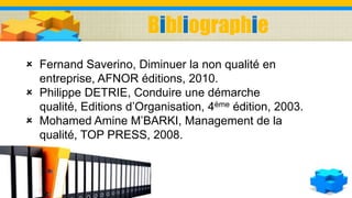  Fernand Saverino, Diminuer la non qualité en
entreprise, AFNOR éditions, 2010.
 Philippe DETRIE, Conduire une démarche
qualité, Editions d’Organisation, 4ème édition, 2003.
 Mohamed Amine M’BARKI, Management de la
qualité, TOP PRESS, 2008.
Bibliographie
 