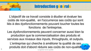 Introduction générale
L'objectif de ce travail consiste à étudier et évaluer les
coûts de non-qualité, en l'occurrence ses coûts qui sont
liés à des dysfonctionnements pouvant toucher toutes les
fonctions de l'entreprise.
Les dysfonctionnements peuvent concerner aussi bien la
production que la commercialisation des produits et
services aux niveaux des inputs, throughputs, et outputs.
L'entreprise qui cherche à améliorer la qualité de ses
produits doit d'abord réduire ses coûts de non-qualité.
La gestion de la qualité3
 