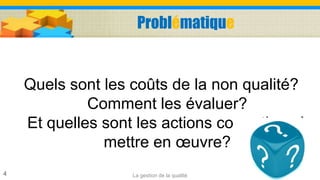 Problématique
Quels sont les coûts de la non qualité?
Comment les évaluer?
Et quelles sont les actions correctives à
mettre en œuvre?
La gestion de la qualité4
 