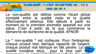 La non qualité : les facteurs qui l’influence, et ses
conséquences
La non-qualité est définie comme l'écart global
constaté entre la qualité visée et la qualité
effectivement obtenue. Elle débute à partir du
moment où la première anomalie apparait sur une
pièce. C’est à partir de là que commence la
démarche de recherche de la qualité. AFNOR
La " non-qualité " est coûteuse. Pour l'entreprise,
chaque produit bien fabriqué rapporte de l'argent,
chaque produit mal fabriqué en fait perdre. La non
qualité constitue alors pour la plus part desLa gestion de la qualité5
 