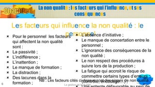 La non qualité : les facteurs qui l’influence, et ses
conséquences
Les facteurs qui influence la non qualité : le
personnel
La gestion de la qualité6
 Pour le personnel les facteurs
qui affectent la non qualité
sont :
 La passivité ;
 L’indifférence ;
 L’inattention ;
 Le manque de formation ;
 La distraction ;
 Des lacunes dans la
formation ;
 L’absence d’initiative ;
 Le manque de concertation entre le
personnel ;
 L’ignorance des conséquences de la
non qualité ;
 Le non respect des procédures à
suivre lors de la production ;
 La fatigue qui accroit le risque de
commettre certains types d’erreurs
(contrôle, encodage…) ;NB : Les facteurs cités ci-dessus sont des signes de non qualité.
 