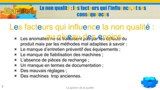La non qualité : les facteurs qui l’influence, et ses
conséquences
La gestion de la qualité7
 Les anomalies ne se traduisent pas par les défauts du
produit mais par les méthodes mal adaptées à savoir :
 Le manque d’entretien préventif des équipements ;
 Le manque de fiabilisation des machines ;
 L’absence de pièces de rechange ;
 Un manque en termes de documentation ;
 Des mauvais réglages ;
 Des machines trop anciennes.
Les facteurs qui influence la non qualité :
au niveau des engins
 