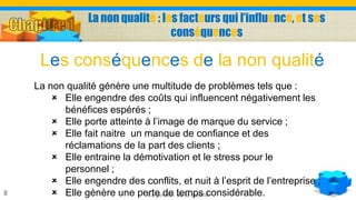La non qualité : les facteurs qui l’influence, et ses
conséquences
La gestion de la qualité8
La non qualité génère une multitude de problèmes tels que :
 Elle engendre des coûts qui influencent négativement les
bénéfices espérés ;
 Elle porte atteinte à l’image de marque du service ;
 Elle fait naitre un manque de confiance et des
réclamations de la part des clients ;
 Elle entraine la démotivation et le stress pour le
personnel ;
 Elle engendre des conflits, et nuit à l’esprit de l’entreprise ;
 Elle génère une perte de temps considérable.
Les conséquences de la non qualité
 