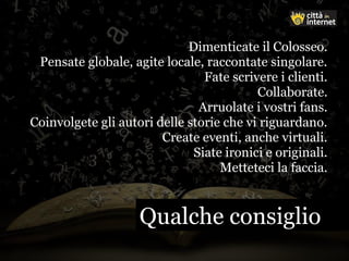Dimenticate il Colosseo.
Pensate globale, agite locale, raccontate singolare.
Fate scrivere i clienti.
Collaborate.
Arruolate i vostri fans.
Coinvolgete gli autori delle storie che vi riguardano.
Create eventi, anche virtuali.
Siate ironici e originali.
Metteteci la faccia.
Qualche consiglioQualche consiglio
 