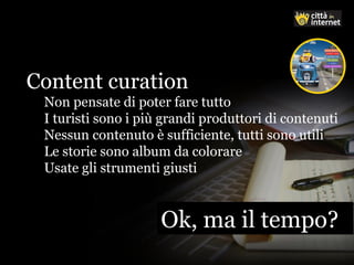 Ok, ma il tempo?Ok, ma il tempo?
Content curation
Non pensate di poter fare tutto
I turisti sono i più grandi produttori di contenuti
Nessun contenuto è sufficiente, tutti sono utili
Le storie sono album da colorare
Usate gli strumenti giusti
 