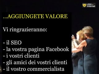 …AGGIUNGETE VALORE
Vi ringrazieranno:
- il SEO
- la vostra pagina Facebook
- i vostri clienti
- gli amici dei vostri clienti
- il vostro commercialista
…AGGIUNGETE VALORE
Vi ringrazieranno:
- il SEO
- la vostra pagina Facebook
- i vostri clienti
- gli amici dei vostri clienti
- il vostro commercialista
 