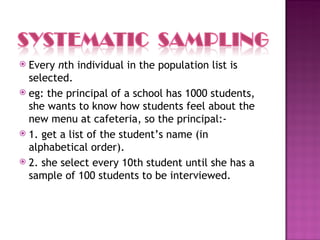  Every nth individual in the population list is
  selected.
 eg: the principal of a school has 1000 students,
  she wants to know how students feel about the
  new menu at cafeteria, so the principal:-
 1. get a list of the student’s name (in
  alphabetical order).
 2. she select every 10th student until she has a
  sample of 100 students to be interviewed.
 
