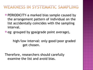  PERIODICITY-a   marked bias sample caused by
  the arrangement pattern of individual on the
  list accidentally coincides with the sampling
  interval.
 eg: grouped by gpa(grade point average),


     high/low interval: only good/poor graded
           get chosen.

Therefore, researchers should carefully
 examine the list and avoid bias.
 