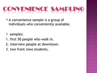 A    convenience sample is a group of
    individuals who conveniently available.

  samples:
1. first 50 people who walk in.
2. interview people at downtown.
3. two front rows students.
 