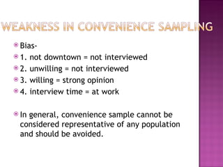  Bias-
 1. not downtown = not interviewed
 2. unwilling = not interviewed
 3. willing = strong opinion
 4. interview time = at work


 Ingeneral, convenience sample cannot be
  considered representative of any population
  and should be avoided.
 