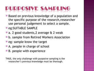  Based on previous knowledge of a population and
  the specific purpose of the research,researcher
  use personal judgement to select a sample.
 eg:SUITABLE SAMPLE
 a. 2 good students,2 average & 2 weak
 b. sample from Retired Workers Association
 eg: sample know the target
 A. people in charge of school
 B. people with experience


THUS, the only challenge with purposive sampling is the
  researcher’s previous knowledge must be thorough.
 