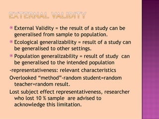  External Validity = the result of a study can be
  generalised from sample to population.
 Ecological generalizability = result of a study can
  be generalised to other settings.
 Population generalizability = result of study can
  be generalised to the intended population
-representativeness: relevant characteristics
Overlooked “method”-random student=random
  teacher=random result.
Lost subject effect representativeness, researcher
  who lost 10 % sample are advised to
  acknowledge this limitation.
 