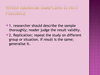  1. researcher should describe the sample
  thoroughly; reader judge the result validity.
 2. Replication; repeat the study on different
  group or situation. If result is the same;
  generalise it.
 