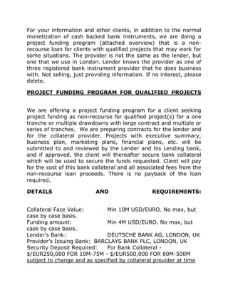 For your information and other clients, in addition to the normal
monetization of cash backed bank instruments, we are doing a
project funding program (attached overview) that is a non-
recourse loan for clients with qualified projects that may work for
some situations. The provider is not the same as the lender, but
one that we use in London. Lender knows the provider as one of
three registered bank instrument provider that he does business
with. Not selling, just providing information. If no interest, please
delete.
PROJECT FUNDING PROGRAM FOR QUALIFIED PROJECTS
We are offering a project funding program for a client seeking
project funding as non-recourse for qualified project(s) for a one
tranche or multiple drawdowns with large contract and multiple or
series of tranches. We are preparing contracts for the lender and
for the collateral provider. Projects with executive summary,
business plan, marketing plans, financial plans, etc. will be
submitted to and reviewed by the Lender and his Lending bank,
and if approved, the client will thereafter secure bank collateral
which will be used to secure the funds requested. Client will pay
for the cost of this bank collateral and all associated fees from the
non-recourse loan proceeds. There is no payback of the loan
required.
DETAILS AND REQUIREMENTS:
Collateral Face Value: Min 10M USD/EURO. No max, but
case by case basis.
Funding amount: Min 4M USD/EURO. No max, but
case by case basis.
Lender’s Bank: DEUTSCHE BANK AG, LONDON, UK
Provider’s Issuing Bank: BARCLAYS BANK PLC, LONDON, UK
Security Deposit Required: For Bank Collateral -
$/EUR250,000 FOR 10M-75M - $/EUR500,000 FOR 80M-500M
subject to change and as specified by collateral provider at time
 