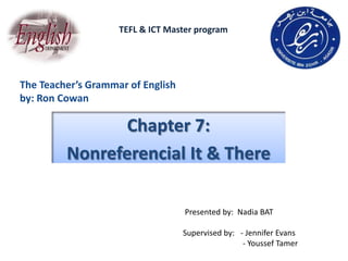 TEFL & ICT Master program




The Teacher’s Grammar of English
by: Ron Cowan

                Chapter 7:
         Nonreferencial It & There

                                   Presented by: Nadia BAT

                                   Supervised by: - Jennifer Evans
                                                   - Youssef Tamer
 