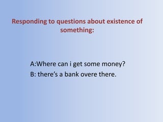 Responding to questions about existence of
               something:



     A:Where can i get some money?
     B: there’s a bank overe there.
 