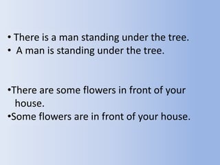 • There is a man standing under the tree.
• A man is standing under the tree.


•There are some flowers in front of your
  house.
•Some flowers are in front of your house.
 