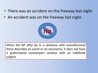 • There was an accident on the freeway last night.
• An accident was on the freeway last night.


                            no
 When the NP after be in a sentence with nonreferencial
 there describes an event or an occurance, it does not have
 a grammatical counterpart sentece with an indefinite
 subject
 
