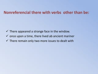 Nonreferencial there with verbs other than be:



  There appeared a strange face in the window.
  once upon a time, there lived ab ancient mariner
  There remain only two more issues to dealt with
 
