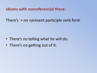 Idioms with nonreferencial there:

There’s + no +present participle verb form



• There’s no telling what he will do.
• There’s no getting out of it.
 