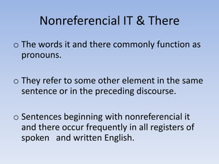 Nonreferencial IT & There
o The words it and there commonly function as
  pronouns.

o They refer to some other element in the same
  sentence or in the preceding discourse.

o Sentences beginning with nonreferencial it
  and there occur frequently in all registers of
  spoken and written English.
 
