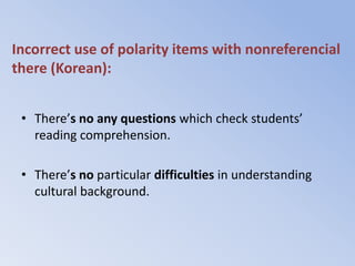 Incorrect use of polarity items with nonreferencial
there (Korean):


 • There’s no any questions which check students’
   reading comprehension.

 • There’s no particular difficulties in understanding
   cultural background.
 