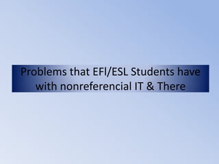 Problems that EFl/ESL Students have
   with nonreferencial IT & There
 
