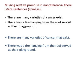 Missing relative pronoun in nonreferencial there
is/are sentences (chinese).

• There are many varieties of cancer exist.
...