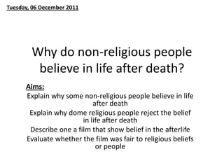 Tuesday, 06 December 2011




        Why do non-religious people
         believe in life after death?
      Aims:
      Explain why some non-religious people believe in life
                            after death
       Explain why dome religious people reject the belief
                        in life after death
       Describe one a film that show belief in the afterlife
      Evaluate whether the film was fair to religious beliefs
                             or people
 