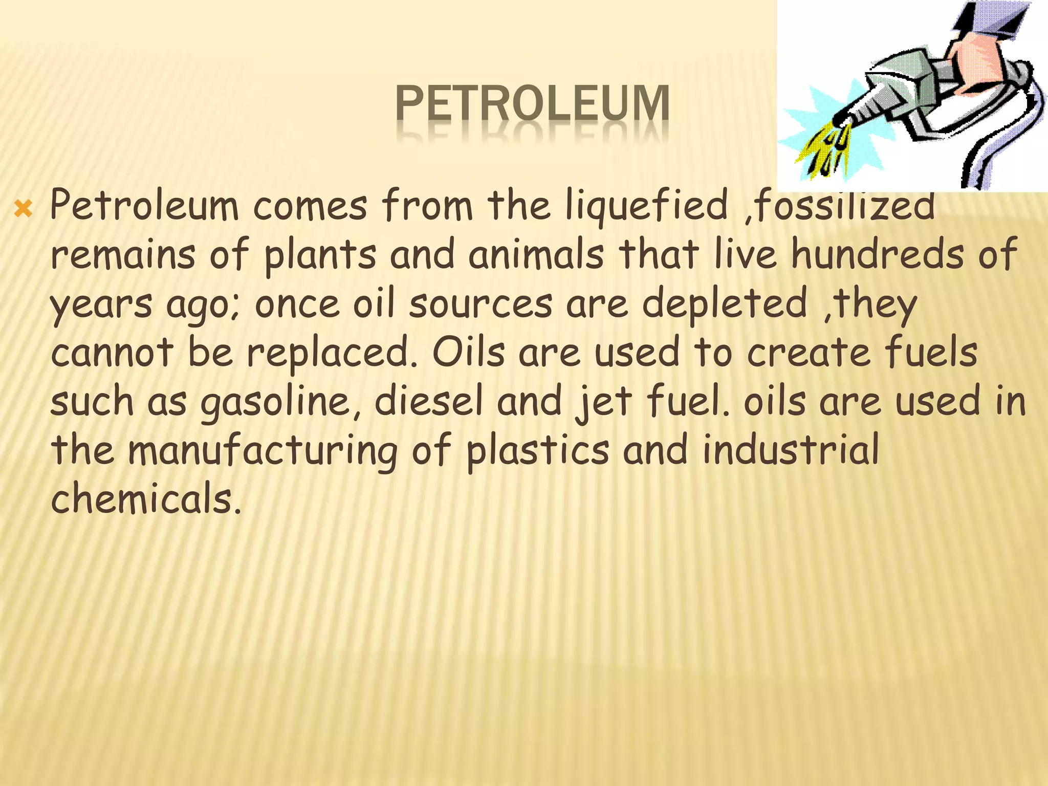 PETROLEUM
 Petroleum comes from the liquefied ,fossilized
remains of plants and animals that live hundreds of
years ago; once oil sources are depleted ,they
cannot be replaced. Oils are used to create fuels
such as gasoline, diesel and jet fuel. oils are used in
the manufacturing of plastics and industrial
chemicals.
 