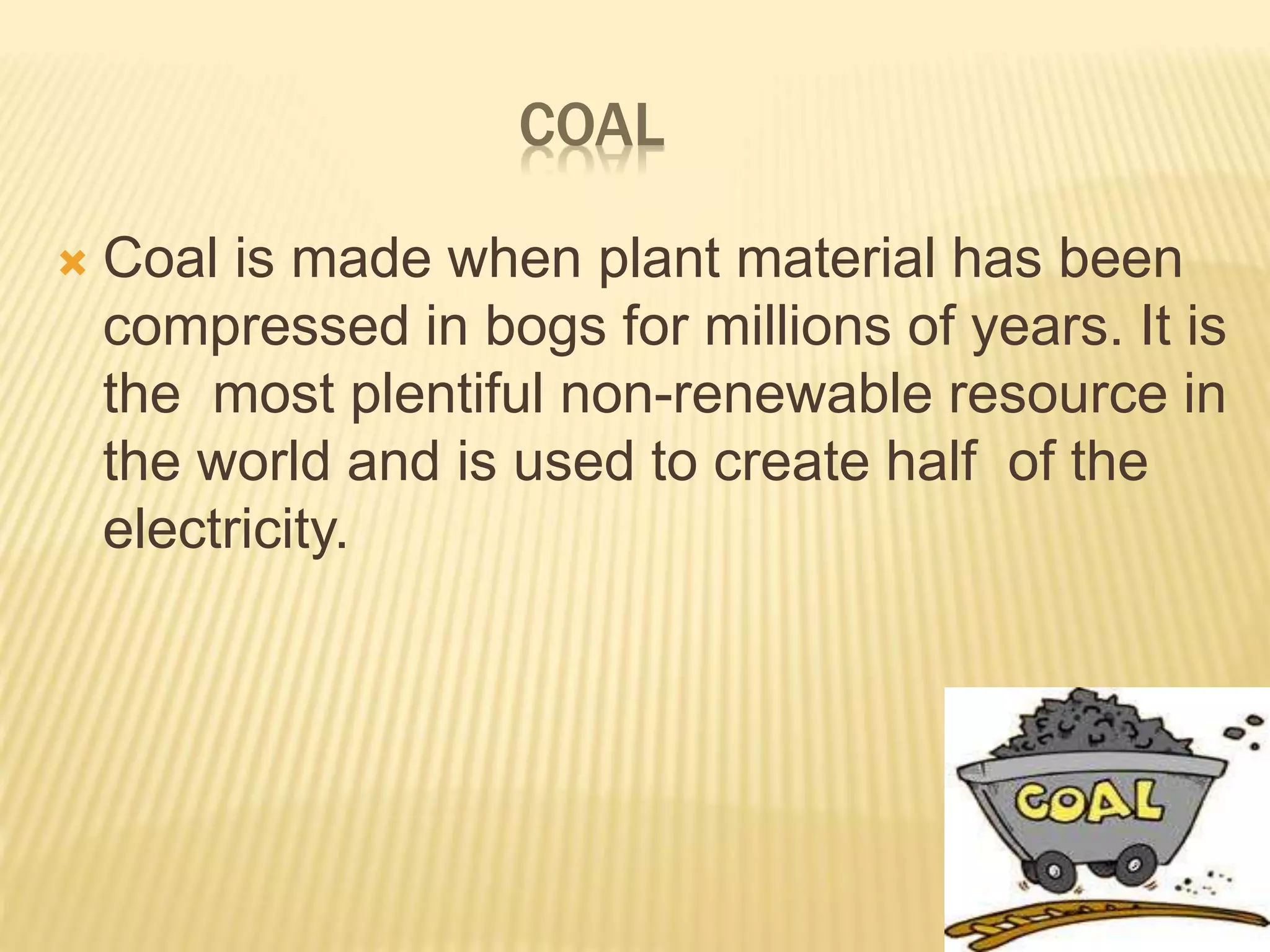 COAL
 Coal is made when plant material has been
compressed in bogs for millions of years. It is
the most plentiful non-renewable resource in
the world and is used to create half of the
electricity.
 