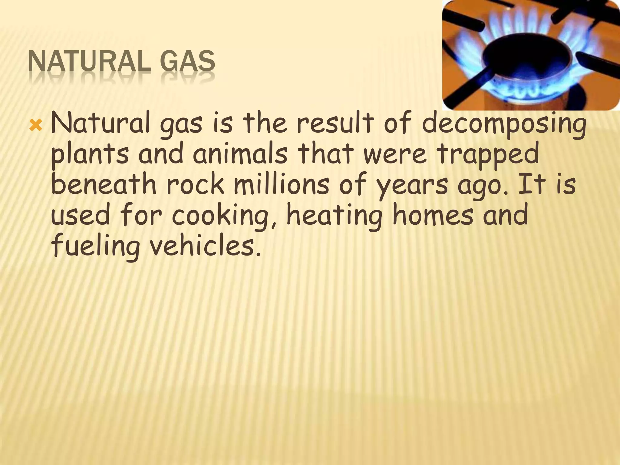 NATURAL GAS
 Natural gas is the result of decomposing
plants and animals that were trapped
beneath rock millions of years ago. It is
used for cooking, heating homes and
fueling vehicles.
 