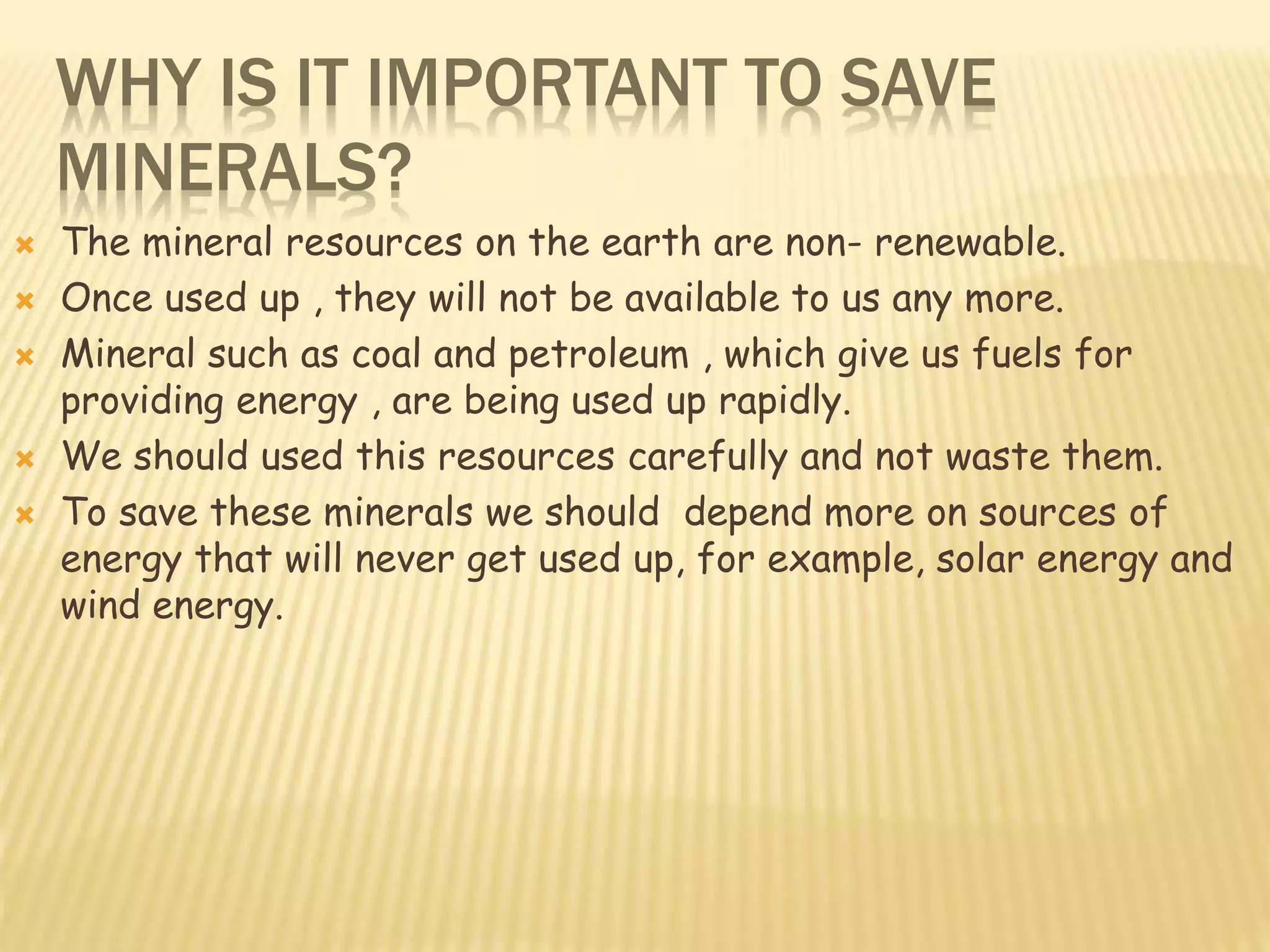WHY IS IT IMPORTANT TO SAVE
MINERALS?
 The mineral resources on the earth are non- renewable.
 Once used up , they will not be available to us any more.
 Mineral such as coal and petroleum , which give us fuels for
providing energy , are being used up rapidly.
 We should used this resources carefully and not waste them.
 To save these minerals we should depend more on sources of
energy that will never get used up, for example, solar energy and
wind energy.
 