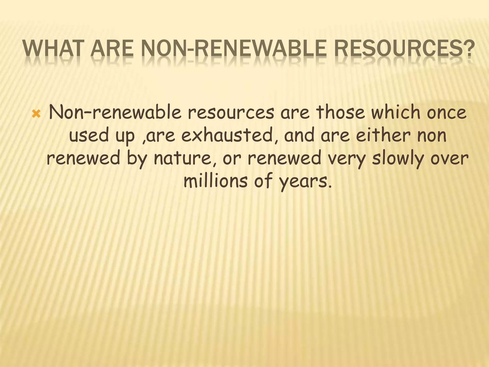 WHAT ARE NON-RENEWABLE RESOURCES?
 Non–renewable resources are those which once
used up ,are exhausted, and are either non
renewed by nature, or renewed very slowly over
millions of years.
 