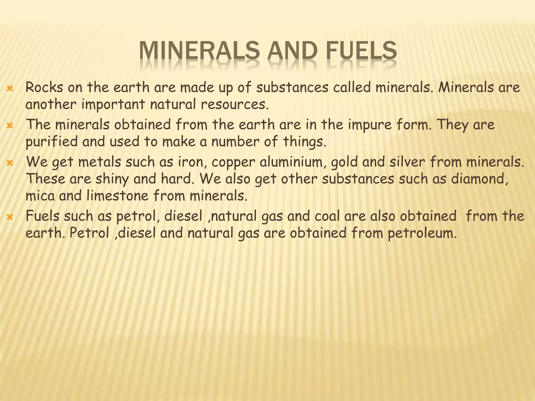 MINERALS AND FUELS
 Rocks on the earth are made up of substances called minerals. Minerals are
another important natural resources.
 The minerals obtained from the earth are in the impure form. They are
purified and used to make a number of things.
 We get metals such as iron, copper aluminium, gold and silver from minerals.
These are shiny and hard. We also get other substances such as diamond,
mica and limestone from minerals.
 Fuels such as petrol, diesel ,natural gas and coal are also obtained from the
earth. Petrol ,diesel and natural gas are obtained from petroleum.
 