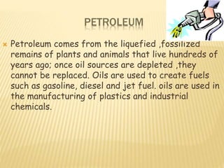 PETROLEUM
 Petroleum comes from the liquefied ,fossilized
remains of plants and animals that live hundreds of
years ago; once oil sources are depleted ,they
cannot be replaced. Oils are used to create fuels
such as gasoline, diesel and jet fuel. oils are used in
the manufacturing of plastics and industrial
chemicals.
 