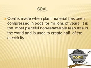 COAL
 Coal is made when plant material has been
compressed in bogs for millions of years. It is
the most plentiful non-renewable resource in
the world and is used to create half of the
electricity.
 